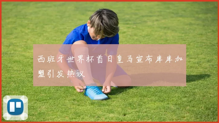 西班牙世界杯首日皇马宣布库库加盟引发热议
