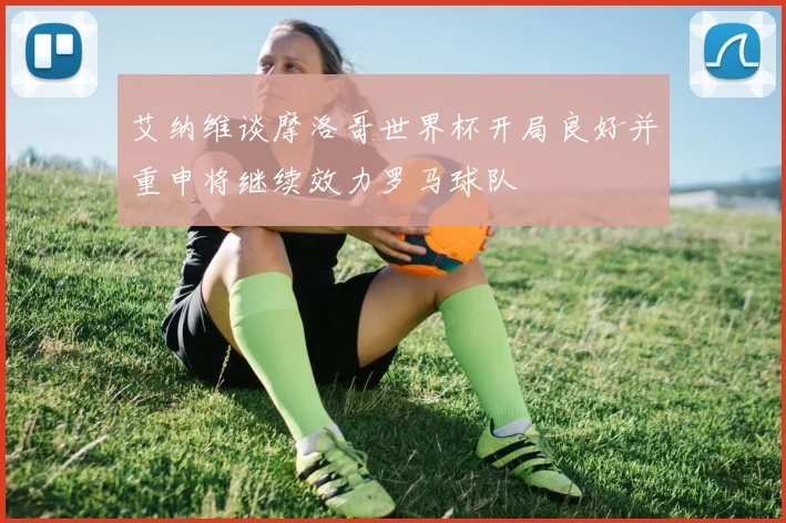 艾纳维谈摩洛哥世界杯开局良好并重申将继续效力罗马球队