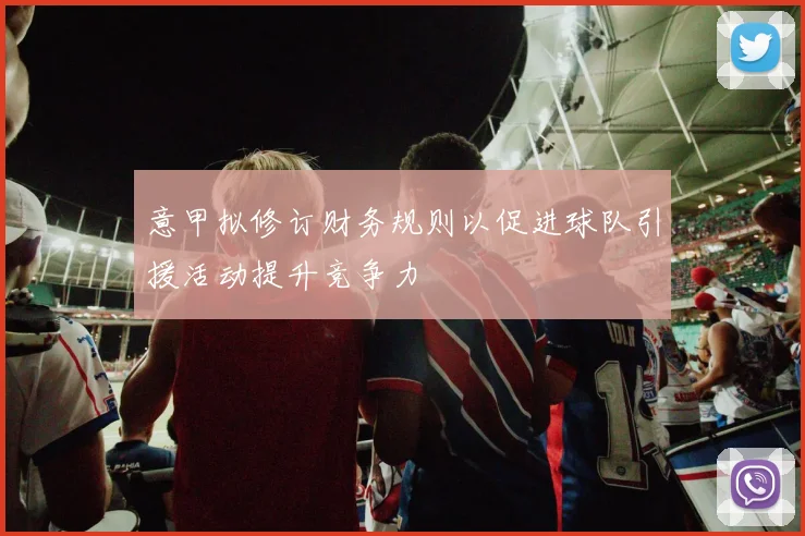 意甲拟修订财务规则以促进球队引援活动提升竞争力