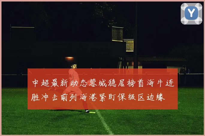 中超最新动态蓉城稳居榜首海牛连胜冲击前列海港紧盯保级区边缘
