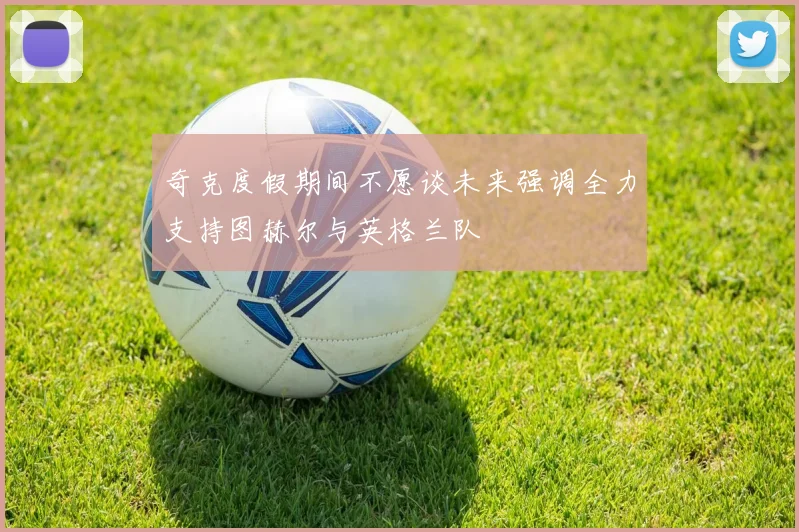 奇克度假期间不愿谈未来强调全力支持图赫尔与英格兰队
