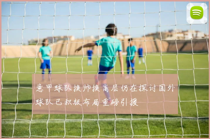 意甲球队换帅换高层仍在探讨国外球队已积极布局重磅引援