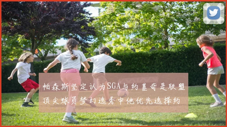 帕森斯坚定认为SGA与约基奇是联盟顶尖球员梦幻选秀中他优先选择约基奇