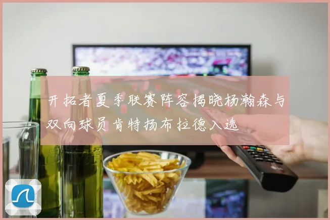 开拓者夏季联赛阵容揭晓杨瀚森与双向球员肯特扬布拉德入选