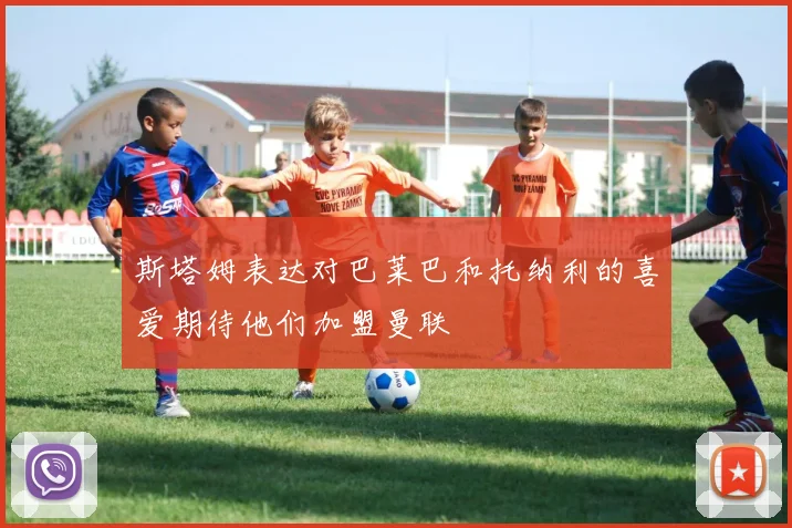 斯塔姆表达对巴莱巴和托纳利的喜爱期待他们加盟曼联