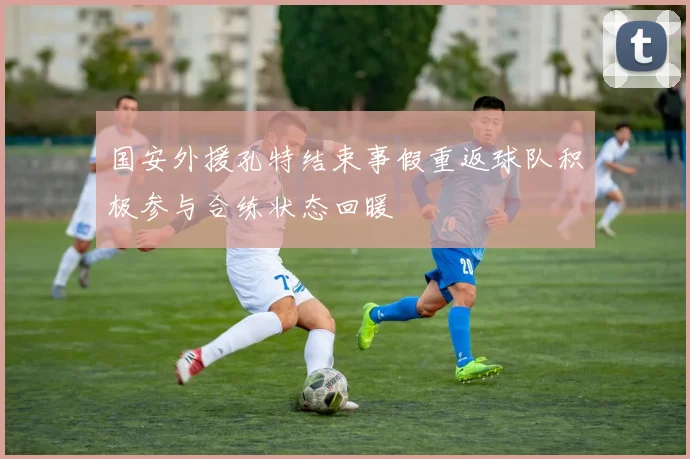 国安外援孔特结束事假重返球队积极参与合练状态回暖