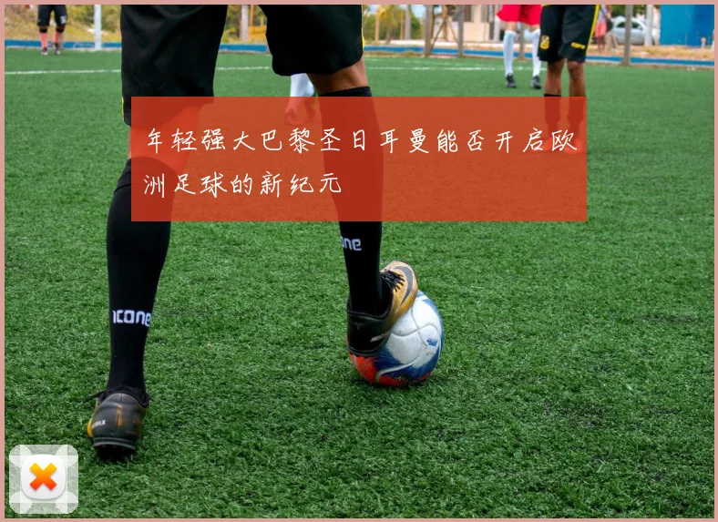 年轻强大巴黎圣日耳曼能否开启欧洲足球的新纪元