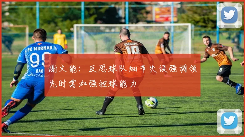 谢文能：反思球队细节失误强调领先时需加强控球能力
