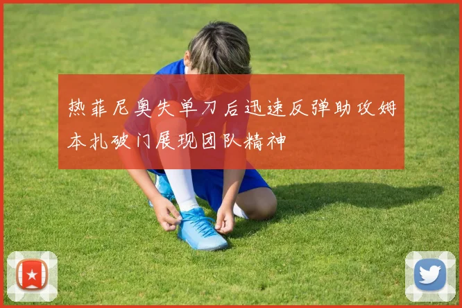 热菲尼奥失单刀后迅速反弹助攻姆本扎破门展现团队精神
