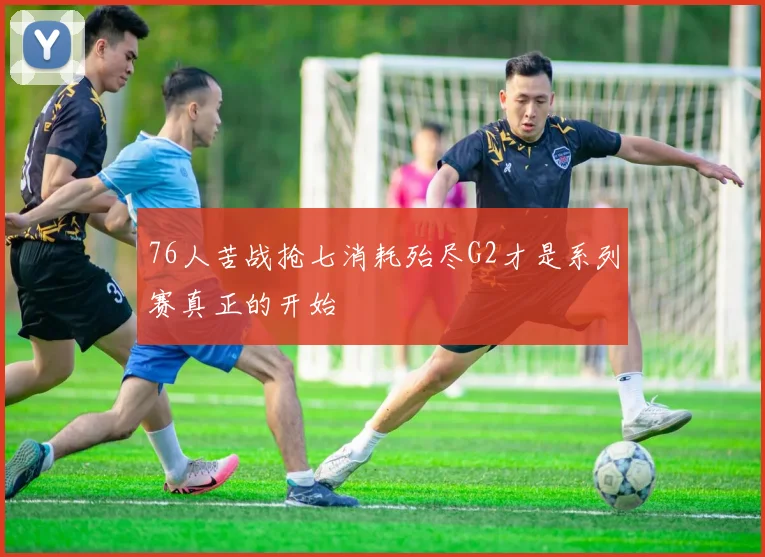 76人苦战抢七消耗殆尽G2才是系列赛真正的开始
