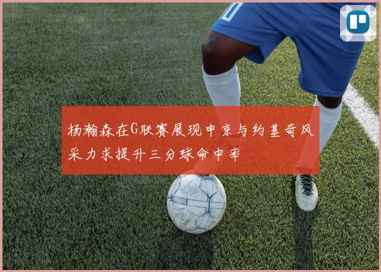 杨瀚森在G联赛展现申京与约基奇风采力求提升三分球命中率