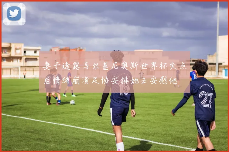 妻子透露马尔基尼奥斯世界杯失点后情绪崩溃足协安排她去安慰他