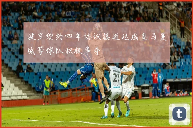 波罗续约四年协议接近达成皇马曼城等球队积极争夺