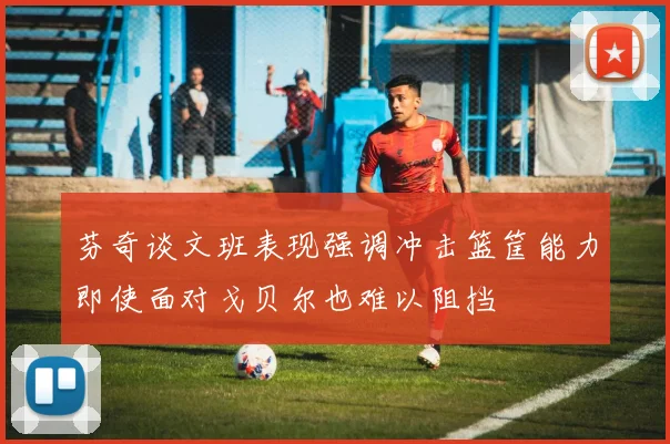 芬奇谈文班表现强调冲击篮筐能力即使面对戈贝尔也难以阻挡