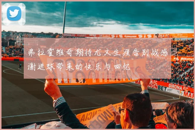 弗拉霍维奇期待尤文生涯告别战感谢进球带来的快乐与回忆