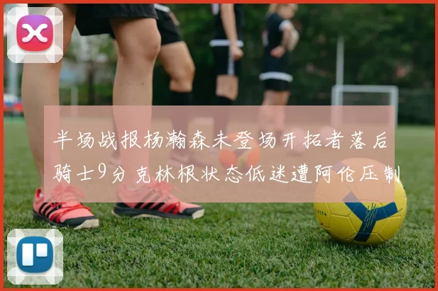 半场战报杨瀚森未登场开拓者落后骑士9分克林根状态低迷遭阿伦压制