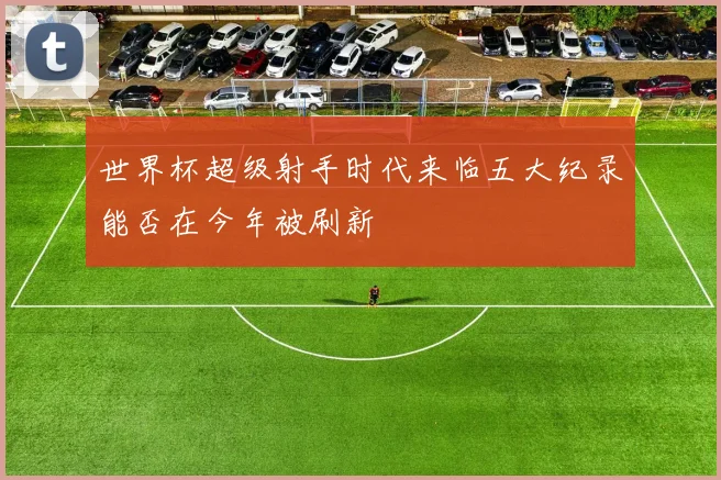 世界杯超级射手时代来临五大纪录能否在今年被刷新