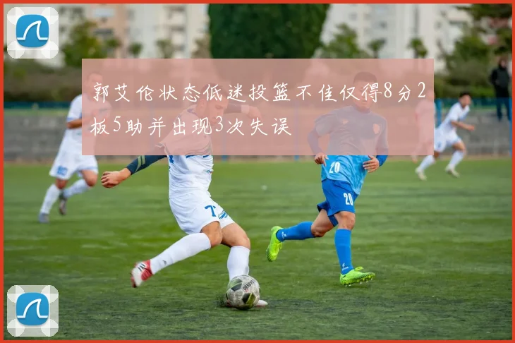 郭艾伦状态低迷投篮不佳仅得8分2板5助并出现3次失误