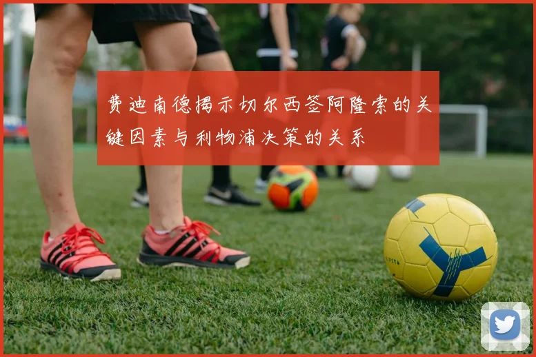 费迪南德揭示切尔西签阿隆索的关键因素与利物浦决策的关系