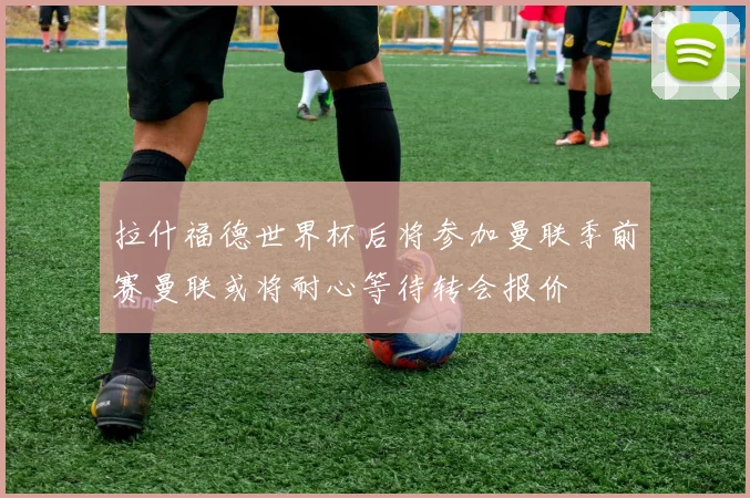 拉什福德世界杯后将参加曼联季前赛曼联或将耐心等待转会报价