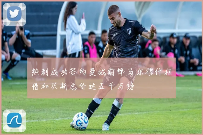 热刺成功签约曼城前锋马尔穆什租借加买断总价达五千万镑