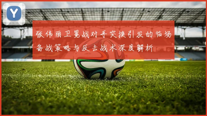 张伟丽卫冕战对手突换引发的临场备战策略与反击战术深度解析