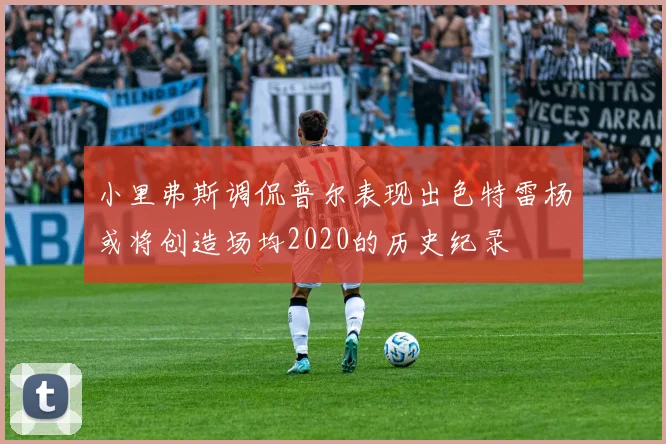 小里弗斯调侃普尔表现出色特雷杨或将创造场均2020的历史纪录
