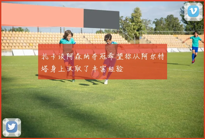 扎卡谈阿森纳夺冠希望称从阿尔特塔身上汲取了丰富经验