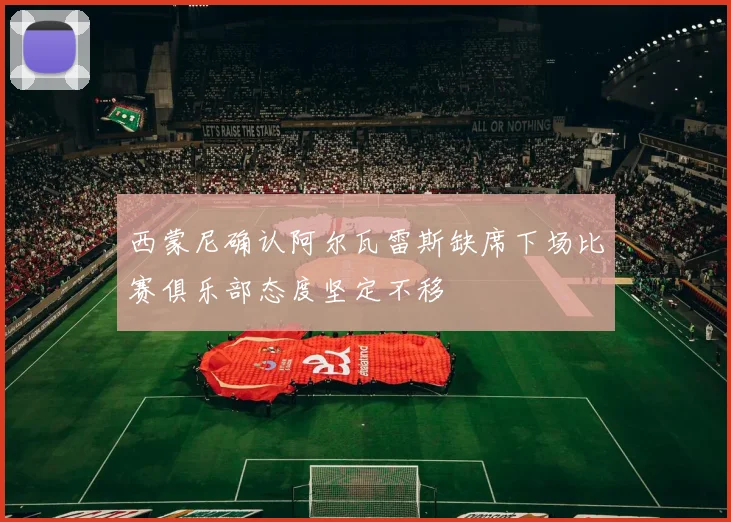 西蒙尼确认阿尔瓦雷斯缺席下场比赛俱乐部态度坚定不移