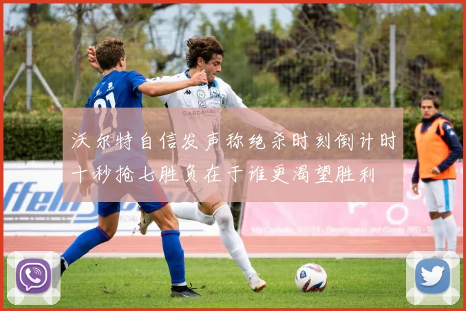 沃尔特自信发声称绝杀时刻倒计时十秒抢七胜负在于谁更渴望胜利