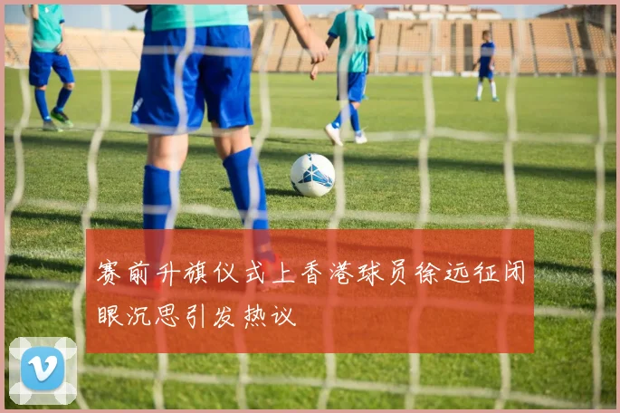 赛前升旗仪式上香港球员徐远征闭眼沉思引发热议