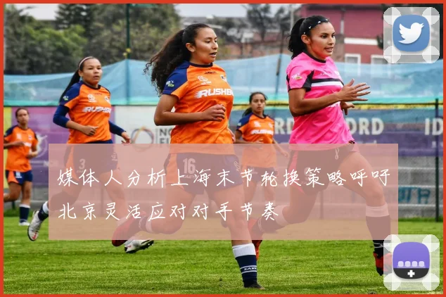 媒体人分析上海末节轮换策略呼吁北京灵活应对对手节奏